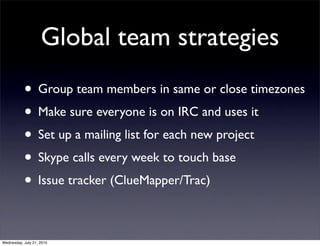 Global team strategies
           • Group team members in same or close timezones
           • Make sure everyone is on IRC and uses it
           • Set up a mailing list for each new project
           • Skype calls every week to touch base
           • Issue tracker (ClueMapper/Trac)

Wednesday, July 21, 2010
 