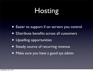 Hosting

                    • Easier to support if on servers you control
                    • Distribute beneﬁts across all customers
                    • Upselling opportunities
                    • Steady source of recurring revenue
                    • Make sure you have a good sys admin

Wednesday, July 21, 2010
 