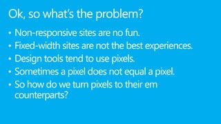 Ok, so what’s the problem?
•   Non-responsive sites are no fun.
•   Fixed-width sites are not the best experiences.
•   Design tools tend to use pixels.
•   Sometimes a pixel does not equal a pixel.
•   So how do we turn pixels to their em
    counterparts?
 