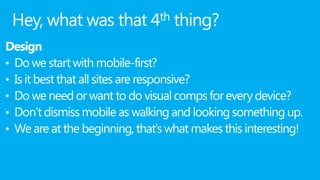 Hey, what was that 4th thing?
Design
• Do we start with mobile-first?
• Is it best that all sites are responsive?
• Do we need or want to do visual comps for every device?
• Don’t dismiss mobile as walking and looking something up.
• We are at the beginning, that’s what makes this interesting!
 