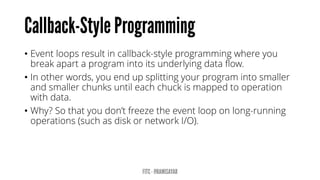 •Event loops result in callback-style programming where you break apart a program into its underlying data flow. 
•In other words, you end up splitting your program into smaller and smaller chunks until each chuck is mapped to operation with data. 
•Why? So that you don’t freeze the event loop on long-running operations (such as disk or network I/O).  
