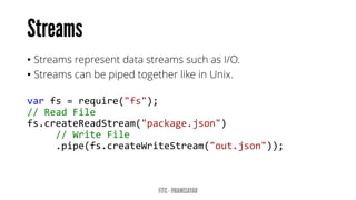 •Streams represent data streams such as I/O. 
•Streams can be piped together like in Unix. 
varfs=require("fs"); 
//ReadFile 
fs.createReadStream("package.json") 
//WriteFile 
.pipe(fs.createWriteStream("out.json"));  