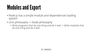 •Node.js has a simple module and dependencies loading system. 
•Unix philosophy -> Node philosophy 
•Write programs that do one thing and do it well-> Write modules that do one thing and do it well.  
