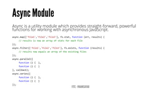 Asyncis a utility module which provides straight-forward, powerful functions for working with asynchronous JavaScript. 
async.map(['file1','file2','file3'],fs.stat,function(err,results){ 
//resultsisnowanarrayofstatsforeachfile 
}); 
async.filter(['file1','file2','file3'],fs.exists,function(results){ 
//resultsnowequalsanarrayoftheexistingfiles 
}); 
async.parallel([ 
function(){}, 
function(){} 
],callback); 
async.series([ 
function(){}, 
function(){} 
]);  