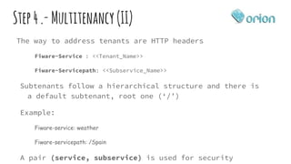 Step4.-Multitenancy (II)
The way to address tenants are HTTP headers
Fiware-Service : <<Tenant_Name>>
Fiware-Servicepath: <<Subservice_Name>>
Subtenants follow a hierarchical structure and there is
a default subtenant, root one (‘/’)
Example:
Fiware-service: weather
Fiware-servicepath: /Spain
A pair (service, subservice) is used for security
 