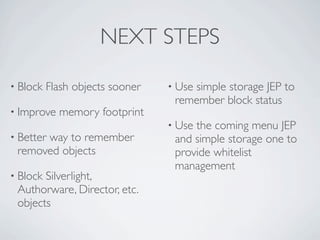 NEXT STEPS

• Block   Flash objects sooner   • Use
                                     simple storage JEP to
                                  remember block status
• Improve   memory footprint
                                 • Usethe coming menu JEP
• Better
      way to remember             and simple storage one to
 removed objects                  provide whitelist
                                  management
• BlockSilverlight,
 Authorware, Director, etc.
 objects
 