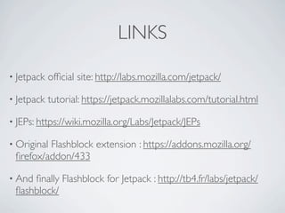 LINKS

• Jetpack   ofﬁcial site: http://labs.mozilla.com/jetpack/

• Jetpack   tutorial: https://jetpack.mozillalabs.com/tutorial.html

• JEPs: https://wiki.mozilla.org/Labs/Jetpack/JEPs

• Original
         Flashblock extension : https://addons.mozilla.org/
 ﬁrefox/addon/433

• Andﬁnally Flashblock for Jetpack : http://tb4.fr/labs/jetpack/
 ﬂashblock/
 