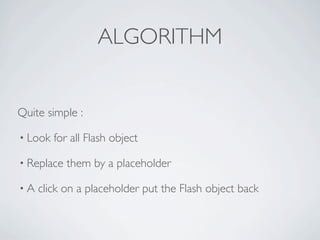 ALGORITHM


Quite simple :

• Look   for all Flash object

• Replace   them by a placeholder

•A   click on a placeholder put the Flash object back
 