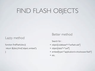 FIND FLASH OBJECTS


                                          Better method
Lazzy method
                                          Search for :
function ﬁndFlash(doc){               •   object[codebase*="swﬂash.cab"]
return $(doc).ﬁnd('object, embed');   •   object[data*=".swf"]
}                                     •   embed[type="application/x-shockwave-ﬂash"]
                                      •   etc.
 