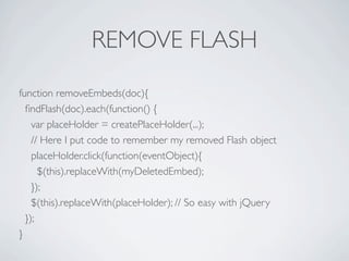 REMOVE FLASH

function removeEmbeds(doc){
  ﬁndFlash(doc).each(function() {
    var placeHolder = createPlaceHolder(...);
    // Here I put code to remember my removed Flash object
    placeHolder.click(function(eventObject){
      $(this).replaceWith(myDeletedEmbed);
    });
    $(this).replaceWith(placeHolder); // So easy with jQuery
  });
}
 