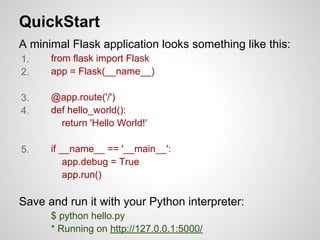 QuickStart
A minimal Flask application looks something like this:
1.    from flask import Flask
2.    app = Flask(__name__)

3.    @app.route('/')
4.    def hello_world():
        return 'Hello World!'

5.    if __name__ == '__main__':
          app.debug = True
          app.run()

Save and run it with your Python interpreter:
      $ python hello.py
      * Running on http://127.0.0.1:5000/
 