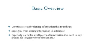 Basic Overview


✤ Use itsdangerous for signing information that roundtrips

✤ Saves you from storing information in a database

✤ Especially useful for small pieces of information that need to stay
  around for long (any form of token etc.)
 