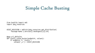 Simple Cache Busting

from hashlib import md5
import pkg_resources


ASSET_REVISION = md5(str(pkg_resources.get_distribution(
    'Package-Name').version)).hexdigest())[:14]


@app.url_defaults
def static_cache_buster(endpoint, values):
    if endpoint == 'static':
        values['_v'] = ASSET_REVISION
 