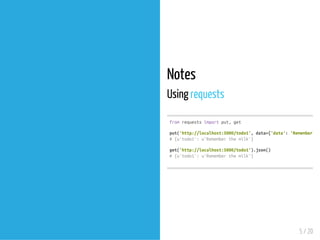 Notes
Using requests
fromrequestsimportput,get
put('http://localhost:5000/todo1',data={'data':'Rememberthe
#{u'todo1':u'Rememberthemilk'}
get('http://localhost:5000/todo1').json()
#{u'todo1':u'Rememberthemilk'}
5 / 20
 