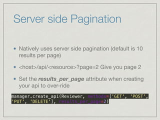 Server side Pagination
Natively uses server side pagination (default is 10
results per page)

<host>/api/<resource>?page=2 Give you page 2

Set the results_per_page attribute when creating
your api to over-ride

 
manager.create_api(Reviewer, methods=['GET', 'POST',
'PUT', 'DELETE'], results_per_page=2)
 