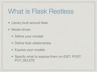What is Flask Restless
Library built around ﬂask

Model driven

Deﬁne your models

Deﬁne their relationships

Expose your models

Specify what to expose them on (GET, POST,
PUT, DELETE
 