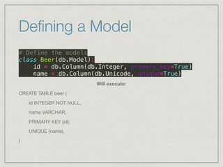 Deﬁning a Model
# Define the models 
class Beer(db.Model): 
id = db.Column(db.Integer, primary_key=True) 
name = db.Column(db.Unicode, unique=True)
Will execute:
CREATE TABLE beer (

	 id INTEGER NOT NULL, 

	 name VARCHAR, 

	 PRIMARY KEY (id), 

	 UNIQUE (name), 

)
 