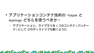 ●
アプリケーションコンテナ技術の Flatpak と
AppImage どちらを使うべきか ?
– アプリケーション、ライブラリを 1 つのコンテナ ( パッケー
ジ ) にして どのディストリでも動くように
 