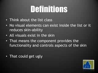 DefinitionsThink about the list classNo visual elements can exist inside the list or it reduces skin-abilityAll visuals exist in the skinThat means the component provides the functionality and controls aspects of the skinThat could get ugly