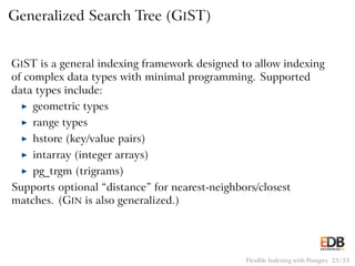 Generalized Search Tree (GIST)
GIST is a general indexing framework designed to allow indexing
of complex data types with minimal programming. Supported
data types include:
◮ geometric types
◮ range types
◮ hstore (key/value pairs)
◮ intarray (integer arrays)
◮ pg_trgm (trigrams)
Supports optional “distance” for nearest-neighbors/closest
matches. (GIN is also generalized.)
Flexible Indexing with Postgres 23 / 53
 