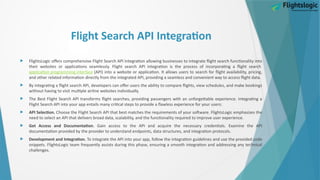 Flight Search API Integration
 FlightsLogic offers comprehensive Flight Search API Integration allowing businesses to integrate flight search functionality into
their websites or applications seamlessly. Flight search API integration is the process of incorporating a flight search
application programming interface (API) into a website or application. It allows users to search for flight availability, pricing,
and other related information directly from the integrated API, providing a seamless and convenient way to access flight data.
 By integrating a flight search API, developers can offer users the ability to compare flights, view schedules, and make bookings
without having to visit multiple airline websites individually.
 The Best Flight Search API transforms flight searches, providing passengers with an unforgettable experience. Integrating a
Flight Search API into your app entails many critical steps to provide a flawless experience for your users:
 API Selection. Choose the Flight Search API that best matches the requirements of your software. FlightsLogic emphasizes the
need to select an API that delivers broad data, scalability, and the functionality required to improve user experience.
 Get Access and Documentation. Gain access to the API and acquire the necessary credentials. Examine the API
documentation provided by the provider to understand endpoints, data structures, and integration protocols.
 Development and Integration. To integrate the API into your app, follow the integration guidelines and use the provided code
snippets. FlightsLogic team frequently assists during this phase, ensuring a smooth integration and addressing any technical
challenges.
 