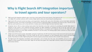 Why is Flight Search API Integration important
to travel agents and tour operators?
 Flight search API Integration platforms play a vital role in many aspects of the travel industry. Travel agencies and online travel platforms can
use a flight API to provide customers with a variety of flight options while also streamlining the booking process.
 Flight search APIs primarily function by taking a set of parameters. Typically, after users enter information, such as travel dates, destination
and departure points, and number of passengers, the API searches for appropriate flights and displays the results to users. The API can also
filter by a user's preferences, such as class and airline. It allows users to find the flights that best meet their needs.
 Companies rely on APIs to create exciting travel portals that help them serve their customers by providing all possible flight details in
response to their queries. From analyzing third-party websites for flight availability to revealing the deal of the day, travel APIs make
significant contributions to the industry. An online flight booking software is incomplete until it integrates with the Air API. Flight API enables
Travel Portal businesses to access flight availability and book in real time easily. This booking engine allows customers to check and book
airline tickets at their leisure.
 A flight search API should be simple, dependable, and quick. Furthermore, the API must have access to the most recent and accurate data. It
allows users to see available flights in real time. Finally, the API must be responsive, as users frequently want to search and book flights
quickly. These features enable a flight booking API to function properly and provide customers with a smooth travel experience.
 The Flight Search API integration consolidates airline information, such as timing, fare, fare rules, seat availability, and so on, into a single
platform to help travelers find the best deals. Flight API will help travel agents sell a large flight inventory, expand into the global market,
and increase revenue.
 