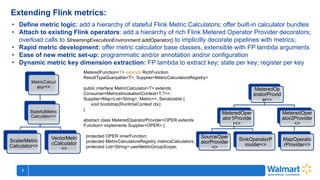 5
CHI150406 Category Prioritization ...
Extending Flink metrics:
• Define metric logic: add a hierarchy of stateful Flink Metric Calculators; offer built-in calculator bundles
• Attach to existing Flink operators: add a hierarchy of rich Flink Metered Operator Provider decorators;
overload calls to StreamingExecutionEnvironment.addOperator() to implicitly decorate pipelines with metrics;
• Rapid metric development: offer metric calculator base classes, extensible with FP lambda arguments
• Ease of new metric set-up: programmatic and/or annotation and/or configuration
• Dynamic metric key dimension extraction: FP lambda to extract key; state per key; register per key
MetricCalcul
ator<>
StatefulMetric
Calculator<>
ScalarMetric
Calculator<>
VectorMetri
cCalculator
<>
MeteredFunction<T> extends RichFunction,
ResultTypeQueryable<T>, Supplier<MetricCalculatorsRegistry>
public interface MetricCalculator<T> extends
Consumer<MetricsInvokationContext<T,?>>,
Supplier<Map<List<String>, Metric>>, Serializable {
void bootstrap(RuntimeContext ctx);
}
abstract class MeteredOperatorProvider<OPER extends
Function> implements Supplier<OPER> {
protected OPER innerFunction;
protected MetricCalculatorsRegistry metricsCalculators;
protected List<String> userMetricGroupScope;
MeteredOp
eratorProvid
er<>
MeteredOper
ator1Provide
r<>
SourceOper
atorProvider
<>
SinkOperatorP
rovider<>
MeteredOper
ator2Provider
<>
MapOperato
rProvider<>
 