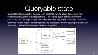 Queryable state
Queryable state (interactive queries) is an approach, which allows to get more from
streaming than just the processing of data. This feature allows to treat the stream
processing layer as a lightweight embedded database and, more concretely, to directly
query the current state of a stream processing application, without needing to materialize
that state to external databases or external storage first.
22
 