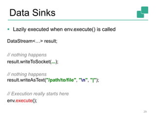 Data Sinks
 Lazily executed when env.execute() is called
DataStream<…> result;
// nothing happens
result.writeToSocket(...);
// nothing happens
result.writeAsText("/path/to/file", "n", "|");
// Execution really starts here
env.execute();
29
 