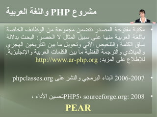 ‫مشروع ‪ PHP‬واللغة العربية‬
‫• مكتبة مفتوحئة المصئدر متتضمن مجموعئة من الوظائئف الخاصة‬
‫باللغئة العربيئة منهئا علئى سئبيل المثال ل الحصئر: البحئث بدللة‬
‫ساق الكلمة والتلخيص اللي ومتحويل ما بين التأريخين الهجري‬
‫والميلدي والترجمة اللفظية ما بين الكلمات العربية والنجليزية.‬
             ‫لللطلع على المزيد: ‪http://www.ar-php.org‬‬

  ‫• 7002-6002 البناء البرمجي والنشر على ‪phpclasses.org‬‬

          ‫• 8002 :‪PHP5، sourceforge.org‬متحسين الداء ،‬
                         ‫‪PEAR‬‬
 