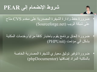 ‫شروط النضمام إلى ‪PEAR‬‬
‫• ضرورة حفظ وإدارة الشيفرة المصدرية على مخدم ‪ CVS‬متاح‬
                 ‫على شبكة الويب )‪(Sourceforge.net‬‬

‫• ضرورة إلحاق برنامج يقوم باتختبار كافة مزايا وتخدمات المكتبة‬
                              ‫بشكل آلي مؤمتمت )‪(PHPUnit‬‬

     ‫• ضرورة متوفير متوثيق معياري للشيفرة المصدرية الخاصة‬
             ‫بالمكتبة المراد إضافتها )‪(phpDocumentor‬‬
 