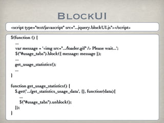 BlockUI
<script type="text/javascript" src="...jquery.blockUI.js"></script>

$(function () {
  ...
  var message = '<img src=".../loader.gif" /> Please wait...';
  $("#usage_tabs").block({ message: message });
  ...
  get_usage_statistics();
  ...
}

function get_usage_statistics() {
  $.get('.../get_statistics_usage_data', {}, function(data){
     ...
     $("#usage_tabs").unblock();
  });
}
 