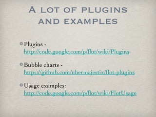 A lot of plugins
  and examples
Plugins -
http://code.google.com/p/flot/wiki/Plugins

Bubble charts -
https://github.com/ubermajestix/flot-plugins

Usage examples:
http://code.google.com/p/flot/wiki/FlotUsage
 