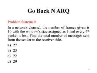Go Back N ARQ
Problem Statement
In a network channel, the number of frames given is
10 with the window’s size assigned as 3 and every 4th
packet is lost. Find the total number of messages sent
from the sender to the receiver side.
a) 27
b) 25
c) 22
d) 29
29
 