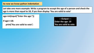 So now we know python indentation
Let take one more example: Write a program to accept the age of a person and check the
age is more than equal to 18, if yes than display ‘You are valid to vote’
age=int(input(“Enter the age:”))
if age>=18:
print(‘You are valid to vote’)
---Output----
Enter the age: 19
You are valid to vote
 