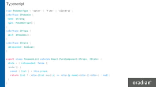 type PokemonType = 'water' | 'fire' | 'electric';
interface IPokemon {
name: string;
type: PokemonType[];
}
interface IProps {
list: IPokemon[];
}
interface IState {
isExpanded: boolean;
}
export class PokemonList extends React.PureComponent<IProps, IState> {
state = { isExpanded: false };
render() {
const { list } = this.props;
return list ? (<div>{list.map((p) => <div>{p.name}</div>)}</div>) : null;
}
}
Typescript
 