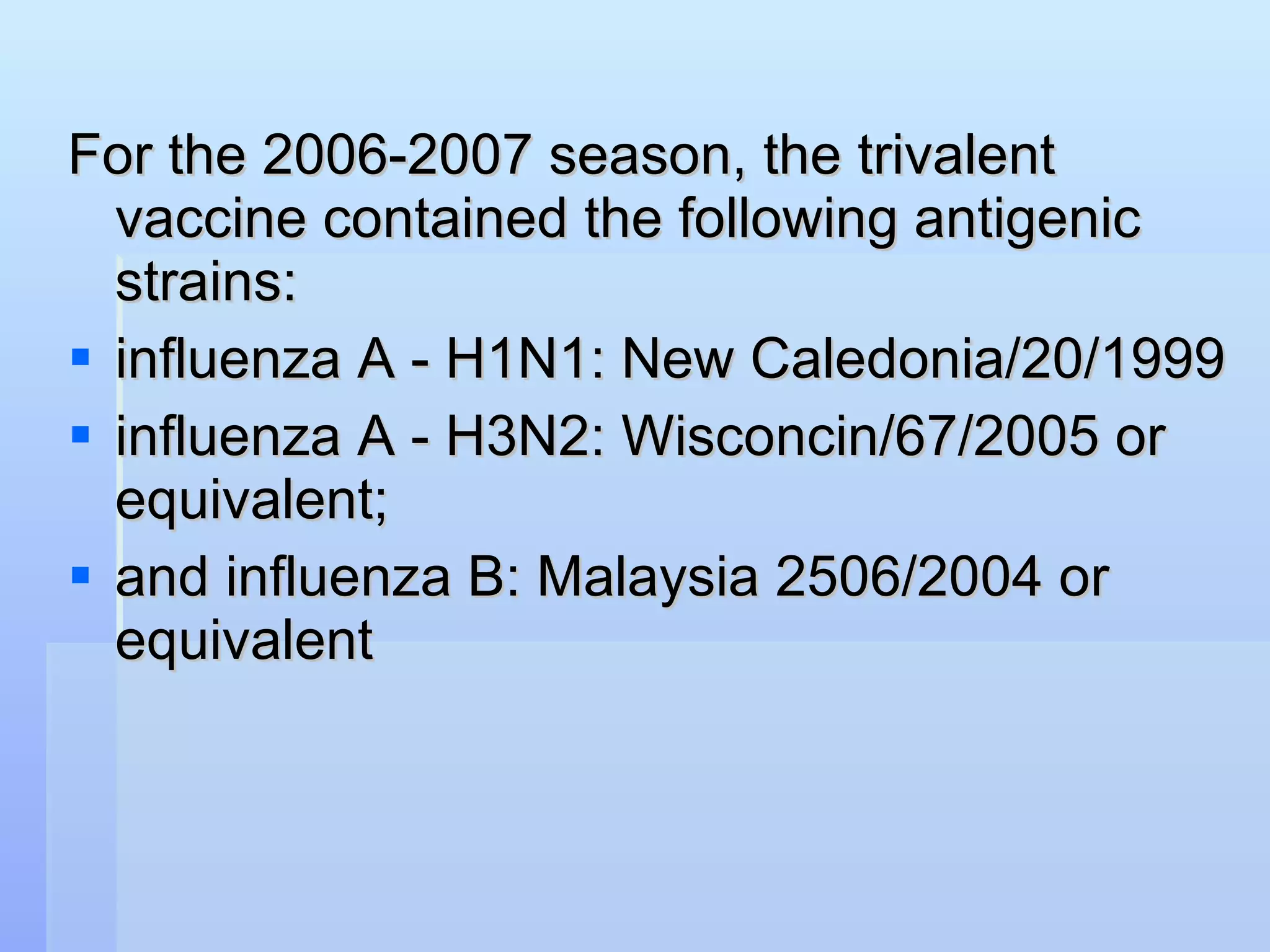 For the 2006-2007 season, the trivalent vaccine contained the following antigenic strains:  influenza A - H1N1: New Caledonia/20/1999 influenza A - H3N2: Wisconcin/67/2005 or equivalent;  and influenza B: Malaysia 2506/2004 or equivalent   