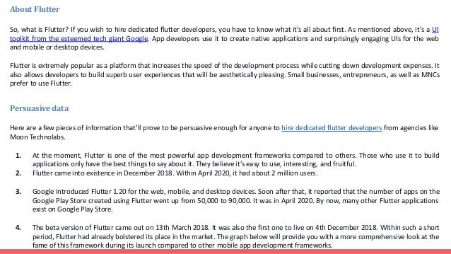 About Flutter
So, what is Flutter? If you wish to hire dedicated flutter developers, you have to know what it’s all about first. As mentioned above, it’s a UI
toolkit from the esteemed tech giant Google. App developers use it to create native applications and surprisingly engaging UIs for the web
and mobile or desktop devices.
Flutter is extremely popular as a platform that increases the speed of the development process while cutting down development expenses. It
also allows developers to build superb user experiences that will be aesthetically pleasing. Small businesses, entrepreneurs, as well as MNCs
prefer to use Flutter.
Persuasive data
Here are a few pieces of information that’ll prove to be persuasive enough for anyone to hire dedicated flutter developers from agencies like
Moon Technolabs.
1. At the moment, Flutter is one of the most powerful app development frameworks compared to others. Those who use it to build
applications only have the best things to say about it. They believe it’s easy to use, interesting, and fruitful.
2. Flutter came into existence in December 2018. Within April 2020, it had about 2 million users.
3. Google introduced Flutter 1.20 for the web, mobile, and desktop devices. Soon after that, it reported that the number of apps on the
Google Play Store created using Flutter went up from 50,000 to 90,000. It was in April 2020. By now, many other Flutter applications
exist on Google Play Store.
4. The beta version of Flutter came out on 13th March 2018. It was also the first one to live on 4th December 2018. Within such a short
period, Flutter had already bolstered its place in the market. The graph below will provide you with a more comprehensive look at the
fame of this framework during its launch compared to other mobile app development frameworks.
 