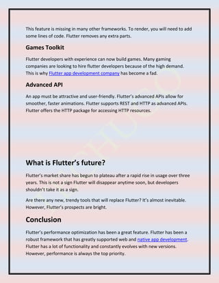 This feature is missing in many other frameworks. To render, you will need to add
some lines of code. Flutter removes any extra parts.
Games Toolkit
Flutter developers with experience can now build games. Many gaming
companies are looking to hire flutter developers because of the high demand.
This is why Flutter app development company has become a fad.
Advanced API
An app must be attractive and user-friendly. Flutter’s advanced APIs allow for
smoother, faster animations. Flutter supports REST and HTTP as advanced APIs.
Flutter offers the HTTP package for accessing HTTP resources.
What is Flutter’s future?
Flutter’s market share has begun to plateau after a rapid rise in usage over three
years. This is not a sign Flutter will disappear anytime soon, but developers
shouldn’t take it as a sign.
Are there any new, trendy tools that will replace Flutter? It’s almost inevitable.
However, Flutter’s prospects are bright.
Conclusion
Flutter’s performance optimization has been a great feature. Flutter has been a
robust framework that has greatly supported web and native app development.
Flutter has a lot of functionality and constantly evolves with new versions.
However, performance is always the top priority.
 