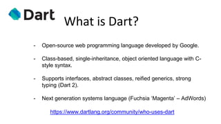 What is Dart?
- Open-source web programming language developed by Google.
- Class-based, single-inheritance, object oriented language with C-
style syntax.
- Supports interfaces, abstract classes, reified generics, strong
typing (Dart 2).
- Next generation systems language (Fuchsia ‘Magenta’ – AdWords)
https://www.dartlang.org/community/who-uses-dart
 