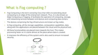 What is Fog computing ?
 Fog Computing is the term coined by Cisco that refers to extending cloud
computing to an edge of the enterprise’s network. Thus, it is also known as
Edge Computing or Fogging. It facilitates the operation of computing, storage,
and networking services between end devices and computing data centers.
1. The devices comprising the fog infrastructure are known as fog nodes.
2. In fog computing, all the storage capabilities, computation capabilities, data
along with the applications are placed between the cloud and the physical host.
3. All these functionalities are placed more towards the host. This makes
processing faster as it is done almost at the place where data is created.
4. It improves the efficiency of the system and is also used to ensure increased
security.
 