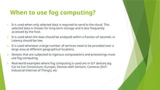 When to use fog computing?
1. It is used when only selected data is required to send to the cloud. This
selected data is chosen for long-term storage and is less frequently
accessed by the host.
2. It is used when the data should be analyzed within a fraction of seconds i.e
Latency should be low.
3. It is used whenever a large number of services need to be provided over a
large area at different geographical locations.
4. Devices that are subjected to rigorous computations and processings must
use fog computing.
5. Real-world examples where fog computing is used are in IoT devices (eg.
Car-to-Car Consortium, Europe), Devices with Sensors, Cameras (IIoT-
Industrial Internet of Things), etc
 