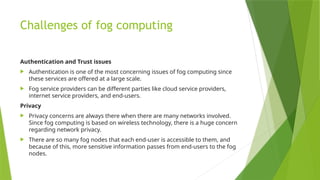 Challenges of fog computing
Authentication and Trust issues
 Authentication is one of the most concerning issues of fog computing since
these services are offered at a large scale.
 Fog service providers can be different parties like cloud service providers,
internet service providers, and end-users.
Privacy
 Privacy concerns are always there when there are many networks involved.
Since fog computing is based on wireless technology, there is a huge concern
regarding network privacy.
 There are so many fog nodes that each end-user is accessible to them, and
because of this, more sensitive information passes from end-users to the fog
nodes.
 
