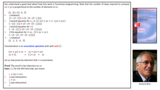 has understood a good deal about how lists work in functional programming. Note that the number of steps required to compute
𝑥𝑠 ⧺ 𝑦𝑠 is proportional to the number of elements in 𝑥𝑠.
1, 2 ⧺ 3, 4, 5
= { notation}
(1 ∶ 2 ∶ ⧺ (3 ∶ (4 ∶ 5 ∶ [ ] ))
= { second equation for ⧺, i.e. 𝑥: 𝑥𝑠 ⧺ 𝑦𝑠 = 𝑥 ∶ (𝑥𝑠 ⧺ 𝑦𝑠) }
1 ∶ ( 2 ∶ ⧺ (3 ∶ (4 ∶ 5 ∶ [ ] )))
= { second equation for ⧺ }
1 ∶ (2 ∶ ( ⧺ (3 ∶ (4 ∶ 5 ∶ [ ] ))))
= { first equation for ⧺ i.e. , ⧺ 𝑦𝑠 = 𝑦𝑠 }
1 ∶ (2 ∶ (3 ∶ (4 ∶ 5 ∶ [ ] )))
= { notation}
1, 2, 3, 4, 5
Concatenation is an associative operation with with unit :
𝑥𝑠 ⧺ 𝑦𝑠 ⧺ 𝑧𝑠 = 𝑥𝑠 ⧺ (𝑦𝑠 ⧺ 𝑧𝑠)
𝑥𝑠 ⧺ = ⧺ 𝑥𝑠 = 𝑥𝑠
Let us now prove by induction that ⧺ is associative.
Proof. The proof is by induction on 𝑥𝑠.
Case (⊥). For the left-hand side, we reason
⊥ ⧺ (𝑦𝑠 ⧺ 𝑧𝑠)
= { case exhaustion}
⊥ ⧺ 𝑧𝑠
= { case exhaustion}
⊥
Richard Bird
 