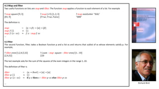 4.3 Map and filter
Two useful functions on lists are map and £ilter. The function map applies a function to each element of a list. For example
? 𝑚ap square [9, 3] ? 𝑚ap (<3) [1, 2, 3] ? 𝑚ap nextLetter “HAL”
[81, 9] [𝑇𝑟𝑢𝑒, 𝑇𝑟𝑢𝑒, 𝐹𝑎𝑙𝑠𝑒] “IBM”
The definition is
map ∷ (α → 𝛽) → [α] → [𝛽]
map f =
map f 𝑥 ∶ 𝑥𝑠 = 𝑓 𝑥 ∶ map 𝑓 𝑥𝑠
…
4.3 filter
The second function, filter, takes a Boolean function p and a list xs and returns that sublist of xs whose elements satisfy p. For
example,
? £ilter even [1,2,4,5,32] ? (sum Š map square Š £ilter even) [1. . 10]
[2,4,32] 220
The last example asks for the sum of the squares of the even integers in the range 1..10.
The definition of filter is
£ilter ∷ (α → 𝐵𝑜𝑜𝑙) → [α] → [α]
£ilter p =
£ilter p 𝑥 ∶ 𝑥𝑠 = 𝐢𝐟 𝑝 𝑥 𝐭𝐡𝐞𝐧 𝑥 ∶ £ilter p 𝑥𝑠 𝐞𝐥𝐬𝐞 £ilter p 𝑥𝑠
… Richard Bird
 