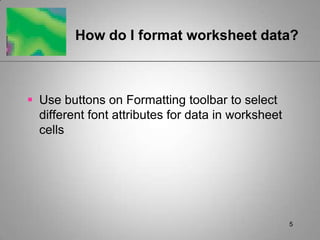 5How do I format worksheet data? Use buttons on Formatting toolbar to select different font attributes for data in worksheet cells
