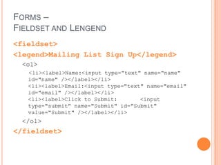 Forms – text entry<input type = "text" />Additional Attributes:Value – specifies the default text that appears in the field.Size – default is 20 characters wide but you can choose the character width.Maxlength– default is unlimited. You can choose a maximum number of characters that you want entered.<input type="text" name="city" value="Winooski" size="25" maxlength="50" /><input type="password" />