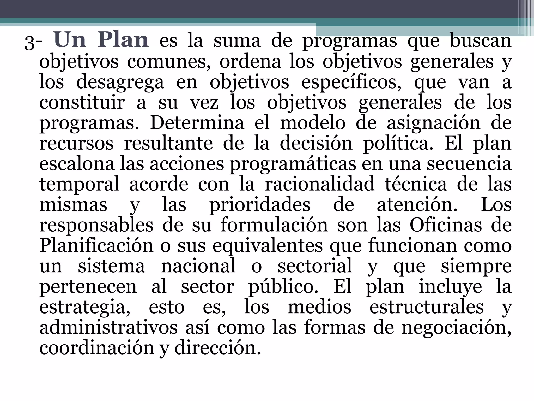 3-  Un Plan   es la suma de programas que buscan objetivos comunes, ordena los objetivos generales y los desagrega en objetivos específicos, que van a constituir a su vez los objetivos generales de los programas. Determina el modelo de asignación de recursos resultante de la decisión política. El plan escalona las acciones programáticas en una secuencia temporal acorde con la racionalidad técnica de las mismas y las prioridades de atención. Los responsables de su formulación son las Oficinas de Planificación o sus equivalentes que funcionan como un sistema nacional o sectorial y que siempre pertenecen al sector público. El plan incluye la estrategia, esto es, los medios estructurales y administrativos así como las formas de negociación, coordinación y dirección.  