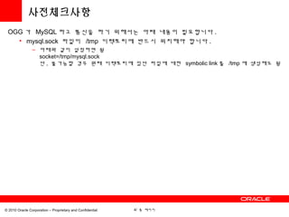 사전체크사항
 OGG 가 MySQL 하고 통신을 하기 위해서는 아래 내용이 필요합니다 .
   • mysql.sock 파일이 /tmp 디렉토리에 반드시 위치해야 합니다 .
                – 아래와 같이 설정하면 됨
                  socket=/tmp/mysql.sock
                  단 , 불가능할 경우 원래 디렉토리에 있던 파일에 대한 symbolic link 를 /tmp 에 생성해도 됨




© 2010 Oracle Corporation – Proprietary and Confidential   4/ 총 페이지
 