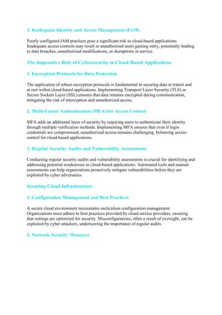 3. Inadequate Identity and Access Management (IAM)
Poorly configured IAM practices pose a significant risk to cloud-based applications.
Inadequate access controls may result in unauthorized users gaining entry, potentially leading
to data breaches, unauthorized modifications, or disruptions in service.
The Imperative Role of Cybersecurity in Cloud-Based Applications
1. Encryption Protocols for Data Protection
The application of robust encryption protocols is fundamental to securing data in transit and
at rest within cloud-based applications. Implementing Transport Layer Security (TLS) or
Secure Sockets Layer (SSL) ensures that data remains encrypted during communication,
mitigating the risk of interception and unauthorized access.
2. Multi-Factor Authentication (MFA) for Access Control
MFA adds an additional layer of security by requiring users to authenticate their identity
through multiple verification methods. Implementing MFA ensures that even if login
credentials are compromised, unauthorized access remains challenging, bolstering access
control for cloud-based applications.
3. Regular Security Audits and Vulnerability Assessments
Conducting regular security audits and vulnerability assessments is crucial for identifying and
addressing potential weaknesses in cloud-based applications. Automated tools and manual
assessments can help organizations proactively mitigate vulnerabilities before they are
exploited by cyber adversaries.
Securing Cloud Infrastructure
1. Configuration Management and Best Practices
A secure cloud environment necessitates meticulous configuration management.
Organizations must adhere to best practices provided by cloud service providers, ensuring
that settings are optimized for security. Misconfigurations, often a result of oversight, can be
exploited by cyber attackers, underscoring the importance of regular audits.
2. Network Security Measures
 